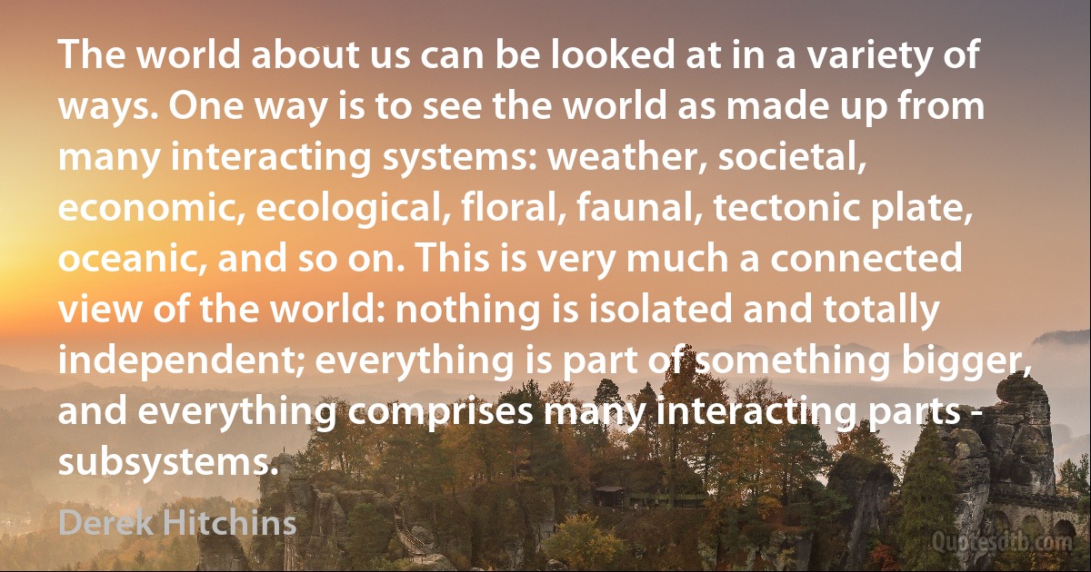 The world about us can be looked at in a variety of ways. One way is to see the world as made up from many interacting systems: weather, societal, economic, ecological, floral, faunal, tectonic plate, oceanic, and so on. This is very much a connected view of the world: nothing is isolated and totally independent; everything is part of something bigger, and everything comprises many interacting parts - subsystems. (Derek Hitchins)