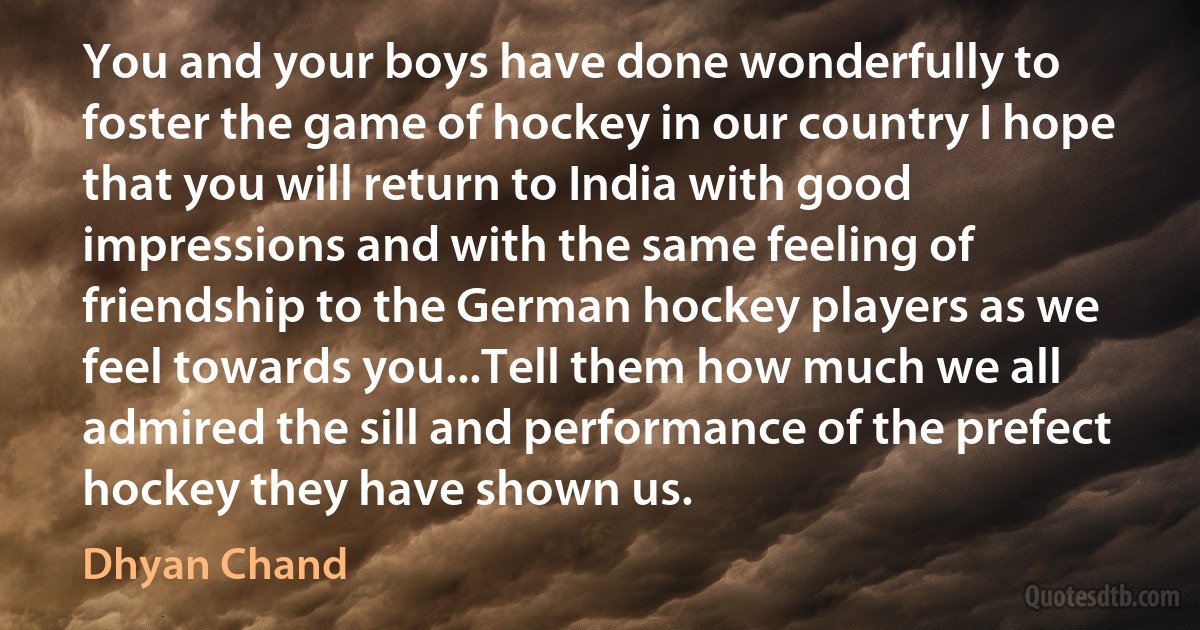 You and your boys have done wonderfully to foster the game of hockey in our country I hope that you will return to India with good impressions and with the same feeling of friendship to the German hockey players as we feel towards you...Tell them how much we all admired the sill and performance of the prefect hockey they have shown us. (Dhyan Chand)