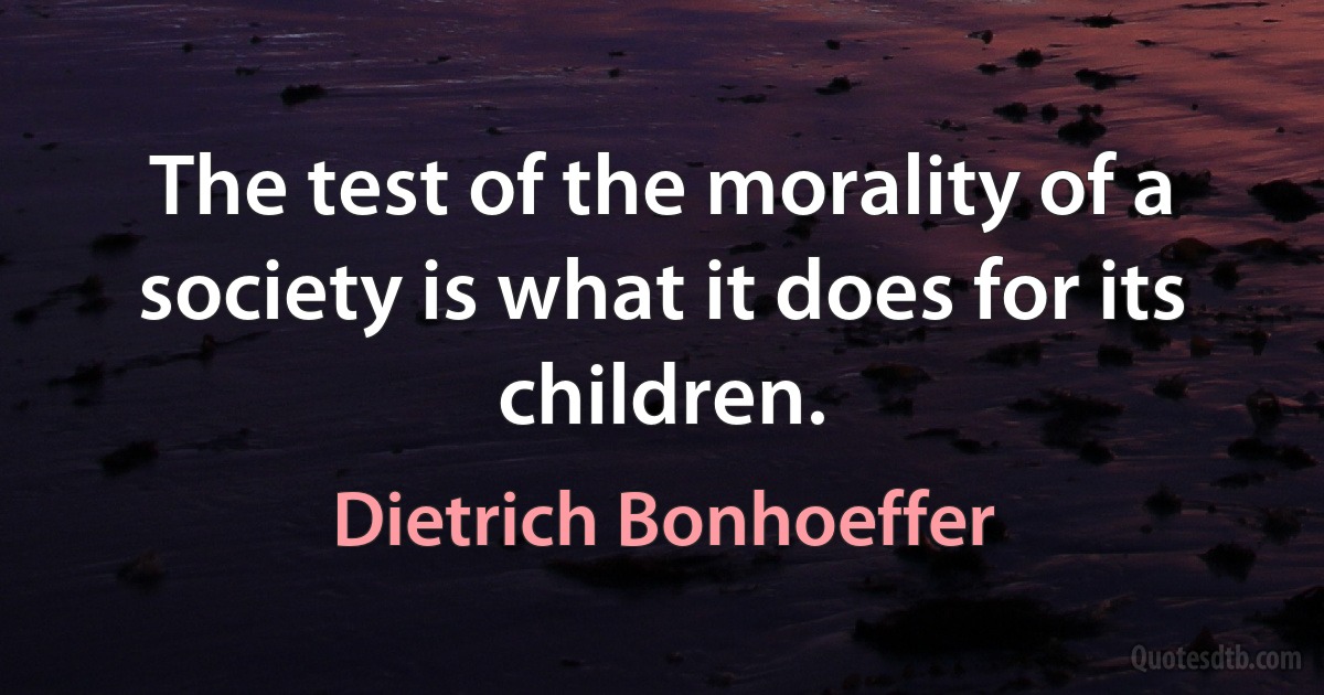 The test of the morality of a society is what it does for its children. (Dietrich Bonhoeffer)