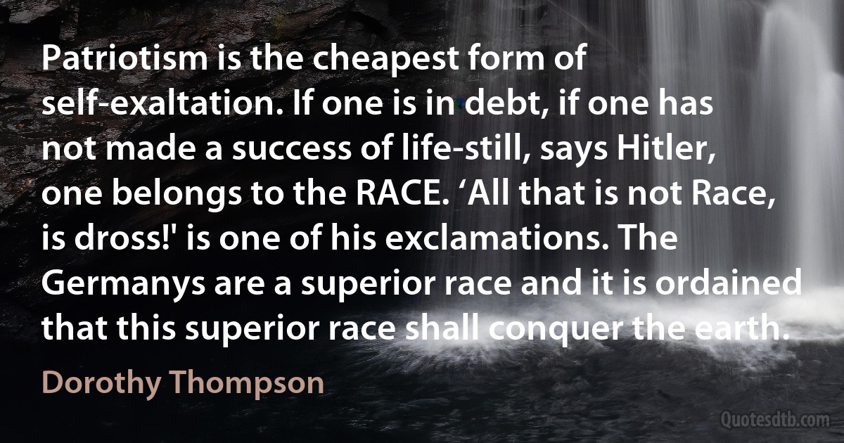 Patriotism is the cheapest form of self-exaltation. If one is in debt, if one has not made a success of life-still, says Hitler, one belongs to the RACE. ‘All that is not Race, is dross!' is one of his exclamations. The Germanys are a superior race and it is ordained that this superior race shall conquer the earth. (Dorothy Thompson)