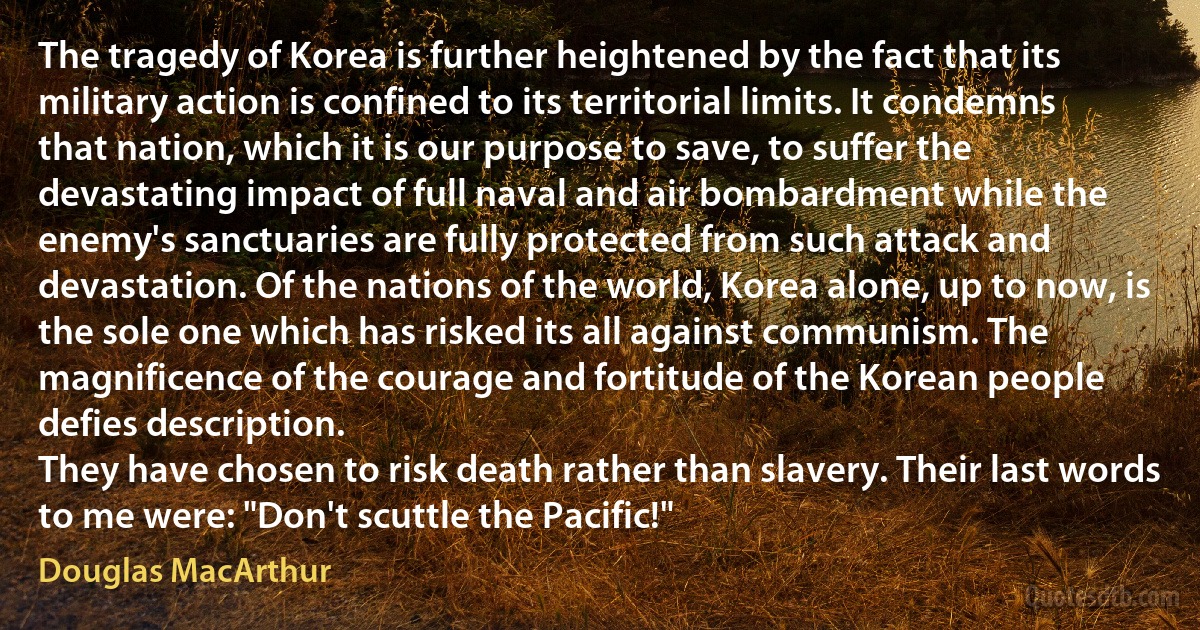 The tragedy of Korea is further heightened by the fact that its military action is confined to its territorial limits. It condemns that nation, which it is our purpose to save, to suffer the devastating impact of full naval and air bombardment while the enemy's sanctuaries are fully protected from such attack and devastation. Of the nations of the world, Korea alone, up to now, is the sole one which has risked its all against communism. The magnificence of the courage and fortitude of the Korean people defies description.
They have chosen to risk death rather than slavery. Their last words to me were: "Don't scuttle the Pacific!" (Douglas MacArthur)