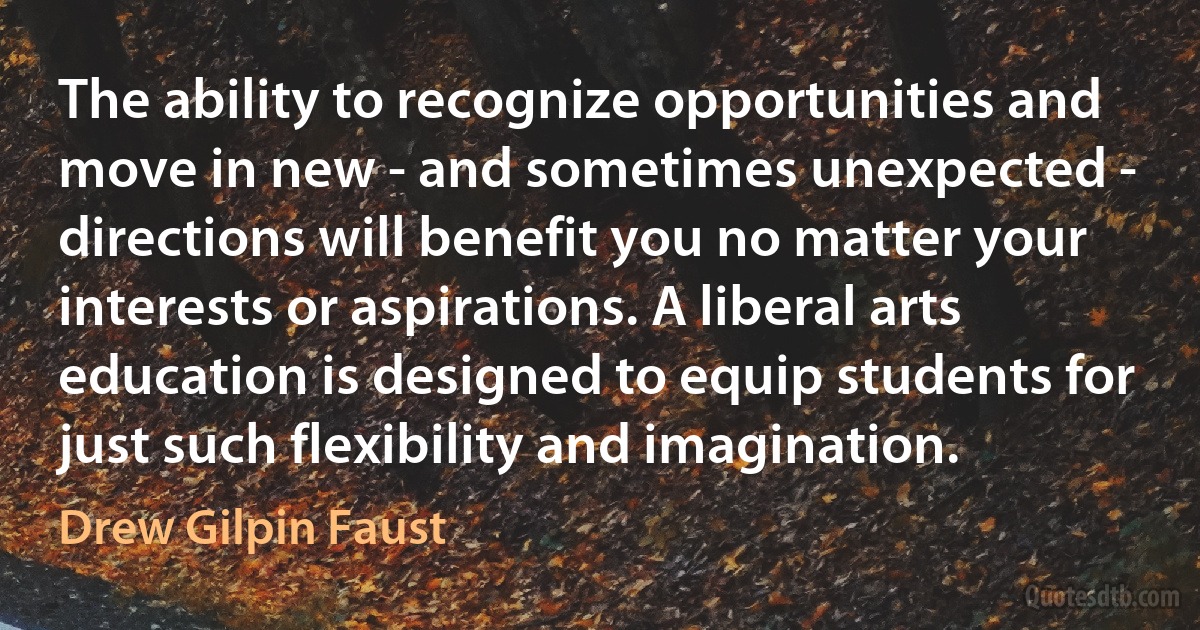 The ability to recognize opportunities and move in new - and sometimes unexpected - directions will benefit you no matter your interests or aspirations. A liberal arts education is designed to equip students for just such flexibility and imagination. (Drew Gilpin Faust)