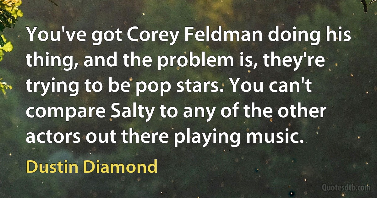 You've got Corey Feldman doing his thing, and the problem is, they're trying to be pop stars. You can't compare Salty to any of the other actors out there playing music. (Dustin Diamond)