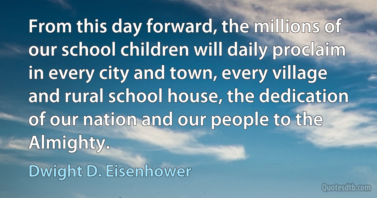 From this day forward, the millions of our school children will daily proclaim in every city and town, every village and rural school house, the dedication of our nation and our people to the Almighty. (Dwight D. Eisenhower)