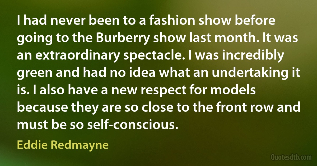 I had never been to a fashion show before going to the Burberry show last month. It was an extraordinary spectacle. I was incredibly green and had no idea what an undertaking it is. I also have a new respect for models because they are so close to the front row and must be so self-conscious. (Eddie Redmayne)