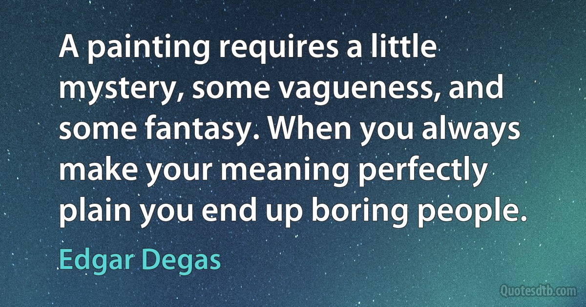 A painting requires a little mystery, some vagueness, and some fantasy. When you always make your meaning perfectly plain you end up boring people. (Edgar Degas)