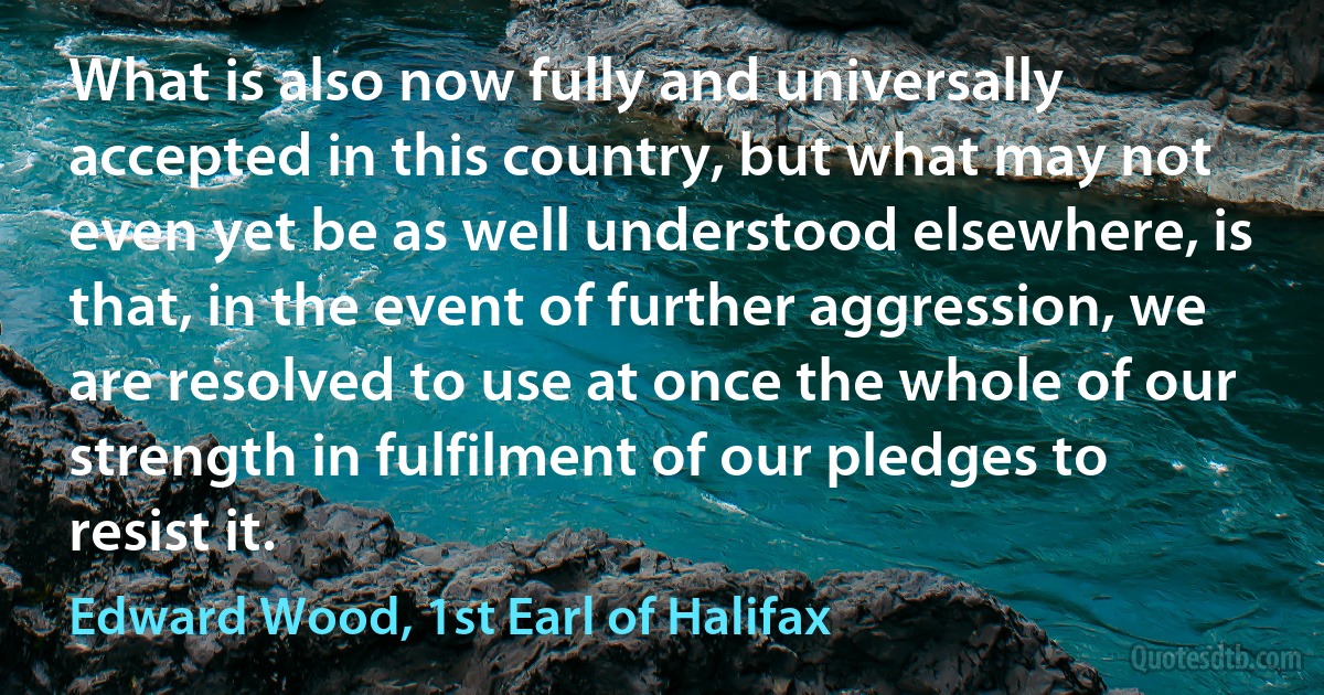 What is also now fully and universally accepted in this country, but what may not even yet be as well understood elsewhere, is that, in the event of further aggression, we are resolved to use at once the whole of our strength in fulfilment of our pledges to resist it. (Edward Wood, 1st Earl of Halifax)