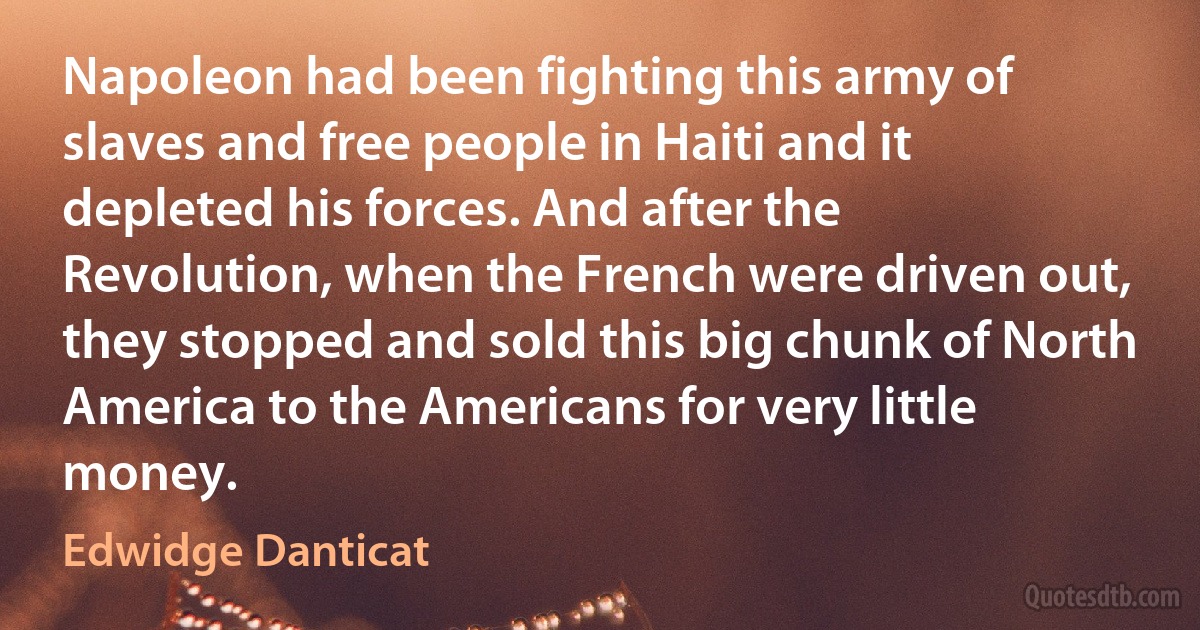 Napoleon had been fighting this army of slaves and free people in Haiti and it depleted his forces. And after the Revolution, when the French were driven out, they stopped and sold this big chunk of North America to the Americans for very little money. (Edwidge Danticat)