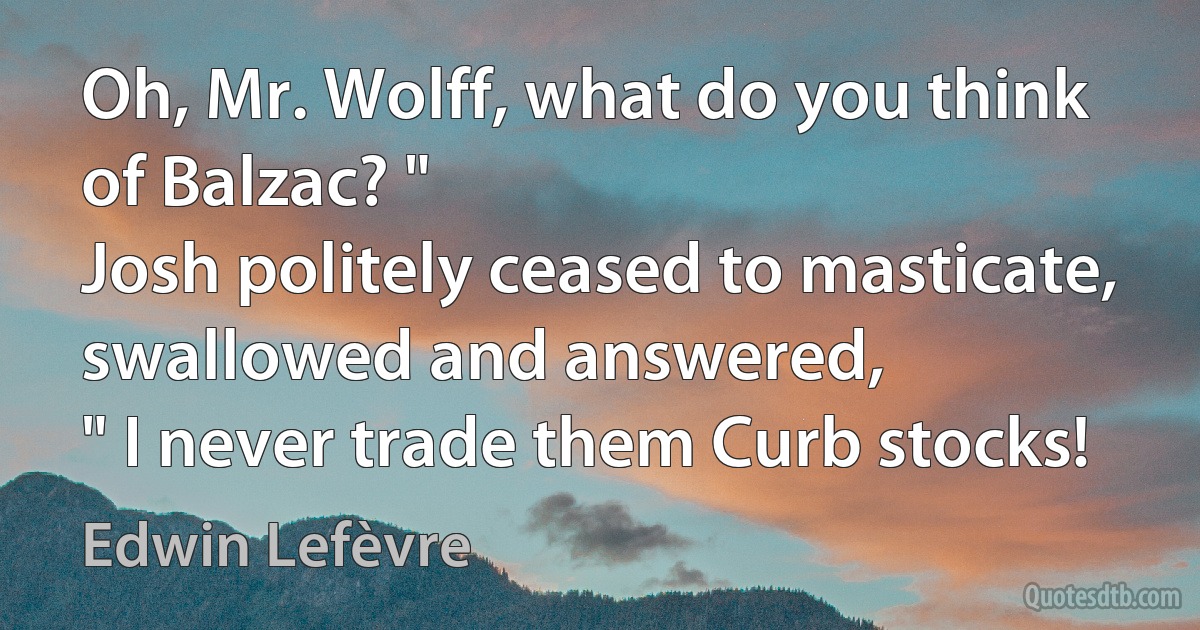 Oh, Mr. Wolff, what do you think of Balzac? "
Josh politely ceased to masticate, swallowed and answered,
" I never trade them Curb stocks! (Edwin Lefèvre)