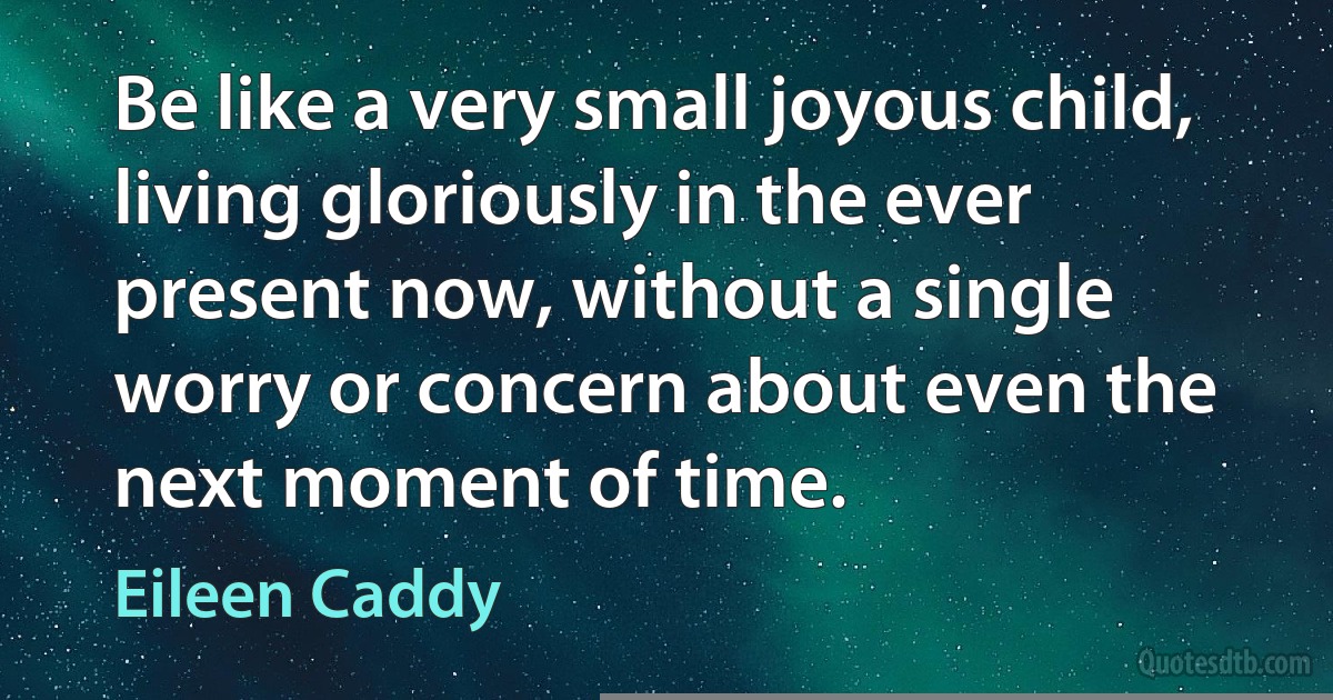 Be like a very small joyous child, living gloriously in the ever present now, without a single worry or concern about even the next moment of time. (Eileen Caddy)