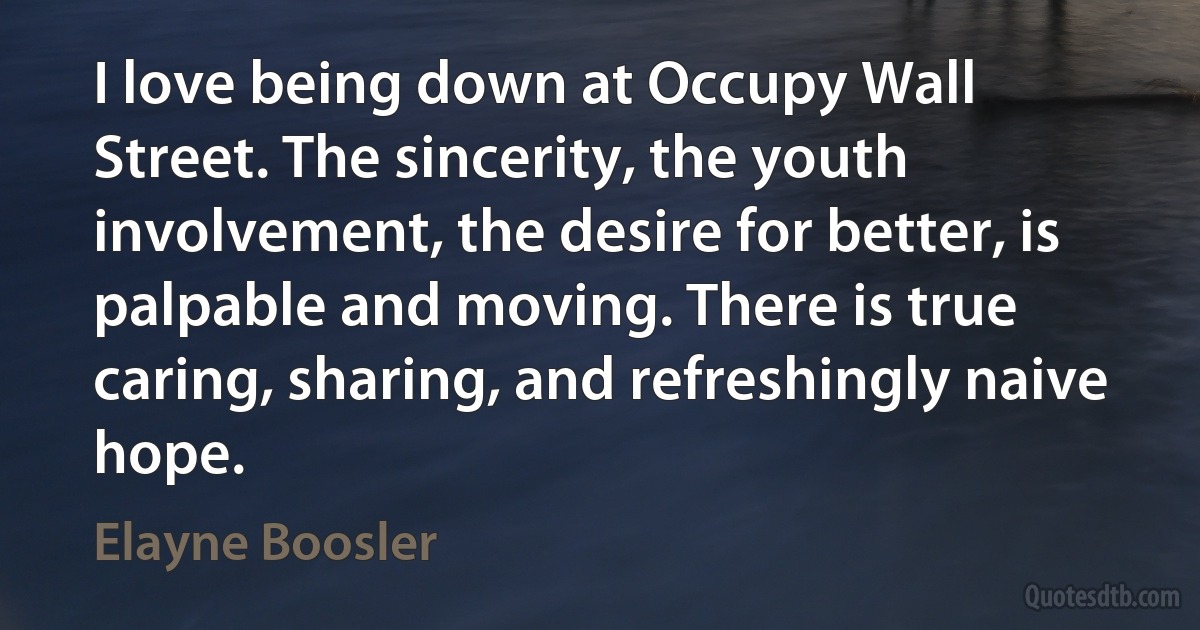 I love being down at Occupy Wall Street. The sincerity, the youth involvement, the desire for better, is palpable and moving. There is true caring, sharing, and refreshingly naive hope. (Elayne Boosler)