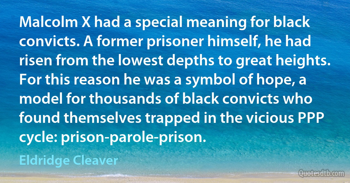 Malcolm X had a special meaning for black convicts. A former prisoner himself, he had risen from the lowest depths to great heights. For this reason he was a symbol of hope, a model for thousands of black convicts who found themselves trapped in the vicious PPP cycle: prison-parole-prison. (Eldridge Cleaver)