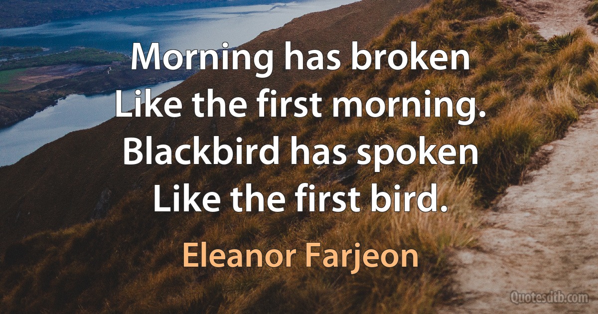 Morning has broken
Like the first morning.
Blackbird has spoken
Like the first bird. (Eleanor Farjeon)