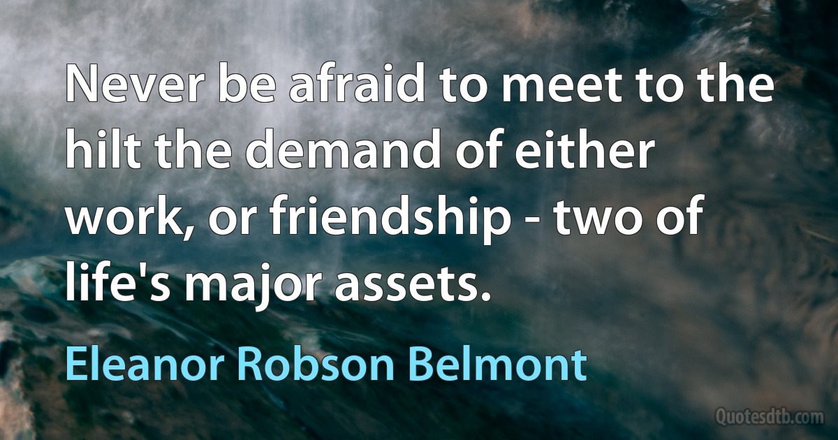 Never be afraid to meet to the hilt the demand of either work, or friendship - two of life's major assets. (Eleanor Robson Belmont)