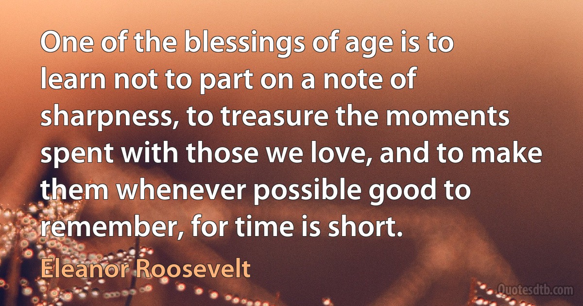 One of the blessings of age is to learn not to part on a note of sharpness, to treasure the moments spent with those we love, and to make them whenever possible good to remember, for time is short. (Eleanor Roosevelt)