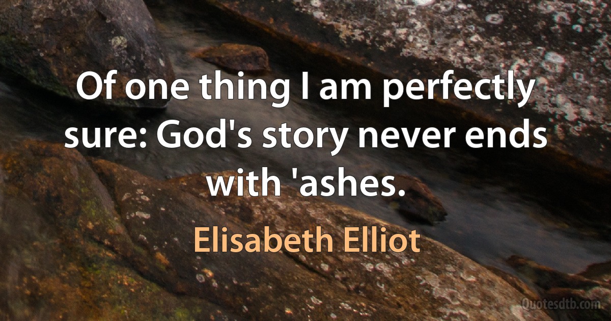 Of one thing I am perfectly sure: God's story never ends with 'ashes. (Elisabeth Elliot)