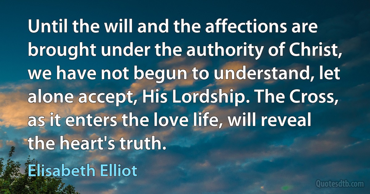 Until the will and the affections are brought under the authority of Christ, we have not begun to understand, let alone accept, His Lordship. The Cross, as it enters the love life, will reveal the heart's truth. (Elisabeth Elliot)