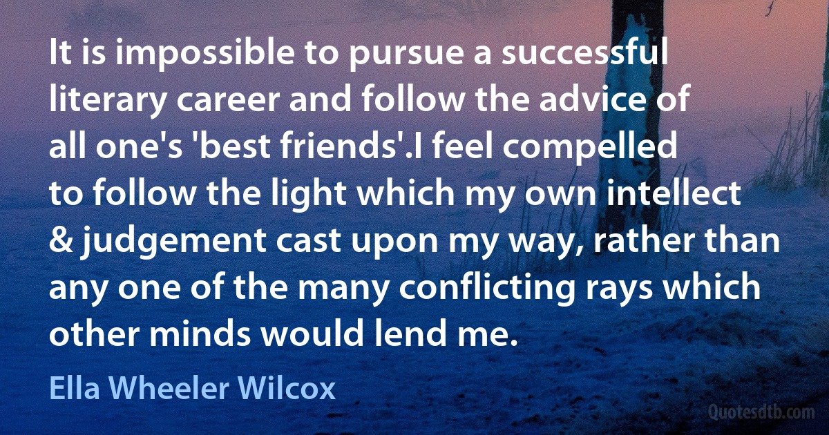 It is impossible to pursue a successful literary career and follow the advice of all one's 'best friends'.I feel compelled to follow the light which my own intellect & judgement cast upon my way, rather than any one of the many conflicting rays which other minds would lend me. (Ella Wheeler Wilcox)