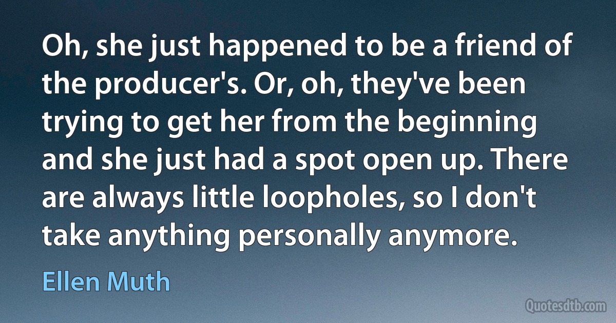 Oh, she just happened to be a friend of the producer's. Or, oh, they've been trying to get her from the beginning and she just had a spot open up. There are always little loopholes, so I don't take anything personally anymore. (Ellen Muth)