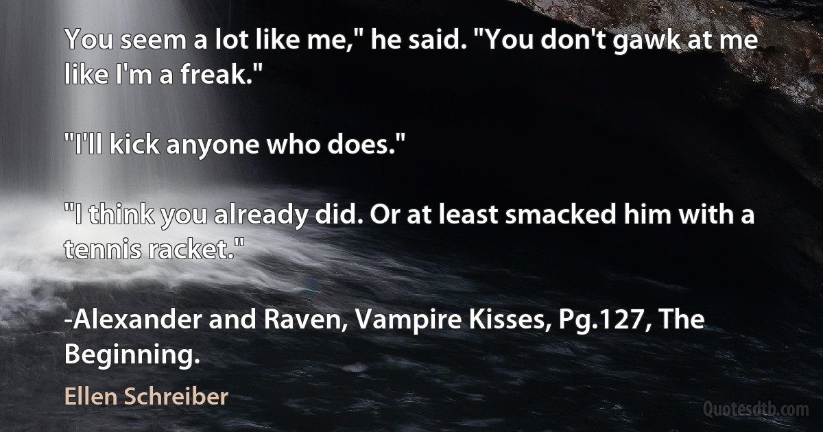 You seem a lot like me," he said. "You don't gawk at me like I'm a freak."

"I'll kick anyone who does."

"I think you already did. Or at least smacked him with a tennis racket."

-Alexander and Raven, Vampire Kisses, Pg.127, The Beginning. (Ellen Schreiber)