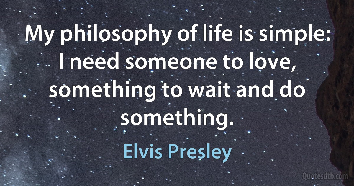 My philosophy of life is simple: I need someone to love, something to wait and do something. (Elvis Presley)