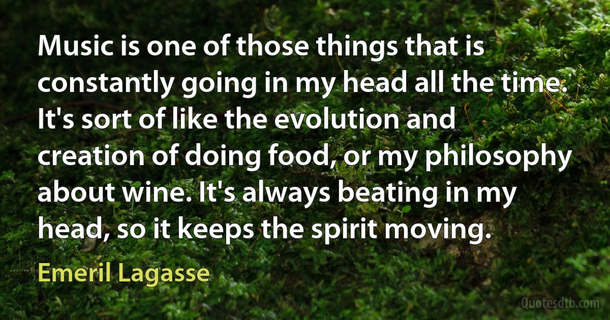 Music is one of those things that is constantly going in my head all the time. It's sort of like the evolution and creation of doing food, or my philosophy about wine. It's always beating in my head, so it keeps the spirit moving. (Emeril Lagasse)