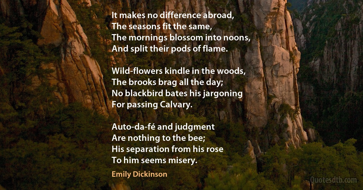 It makes no difference abroad,
The seasons fit the same,
The mornings blossom into noons,
And split their pods of flame.

Wild-flowers kindle in the woods,
The brooks brag all the day;
No blackbird bates his jargoning
For passing Calvary.

Auto-da-fé and judgment
Are nothing to the bee;
His separation from his rose
To him seems misery. (Emily Dickinson)