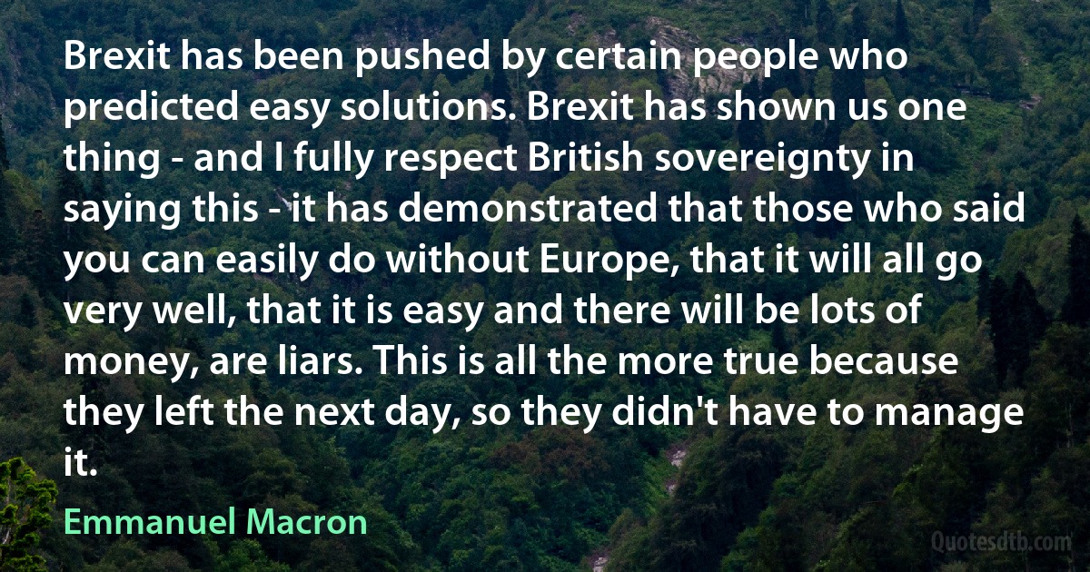 Brexit has been pushed by certain people who predicted easy solutions. Brexit has shown us one thing - and I fully respect British sovereignty in saying this - it has demonstrated that those who said you can easily do without Europe, that it will all go very well, that it is easy and there will be lots of money, are liars. This is all the more true because they left the next day, so they didn't have to manage it. (Emmanuel Macron)