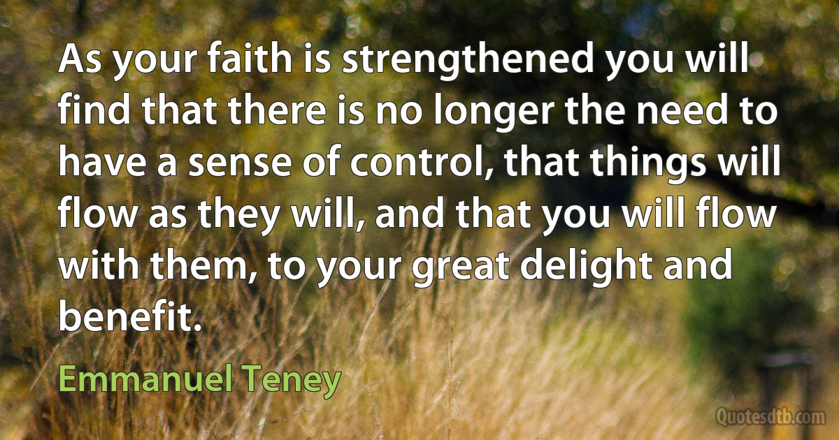 As your faith is strengthened you will find that there is no longer the need to have a sense of control, that things will flow as they will, and that you will flow with them, to your great delight and benefit. (Emmanuel Teney)