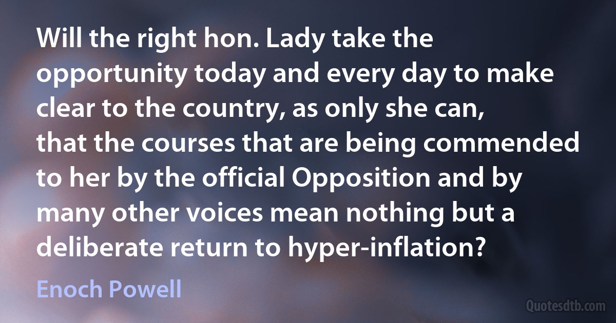 Will the right hon. Lady take the opportunity today and every day to make clear to the country, as only she can, that the courses that are being commended to her by the official Opposition and by many other voices mean nothing but a deliberate return to hyper-inflation? (Enoch Powell)