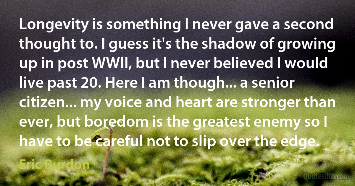 Longevity is something I never gave a second thought to. I guess it's the shadow of growing up in post WWII, but I never believed I would live past 20. Here I am though... a senior citizen... my voice and heart are stronger than ever, but boredom is the greatest enemy so I have to be careful not to slip over the edge. (Eric Burdon)
