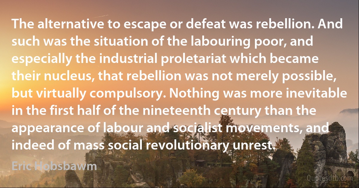 The alternative to escape or defeat was rebellion. And such was the situation of the labouring poor, and especially the industrial proletariat which became their nucleus, that rebellion was not merely possible, but virtually compulsory. Nothing was more inevitable in the first half of the nineteenth century than the appearance of labour and socialist movements, and indeed of mass social revolutionary unrest. (Eric Hobsbawm)