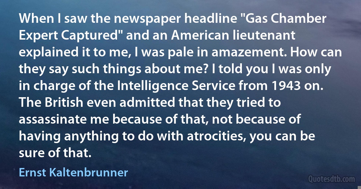 When I saw the newspaper headline "Gas Chamber Expert Captured" and an American lieutenant explained it to me, I was pale in amazement. How can they say such things about me? I told you I was only in charge of the Intelligence Service from 1943 on. The British even admitted that they tried to assassinate me because of that, not because of having anything to do with atrocities, you can be sure of that. (Ernst Kaltenbrunner)