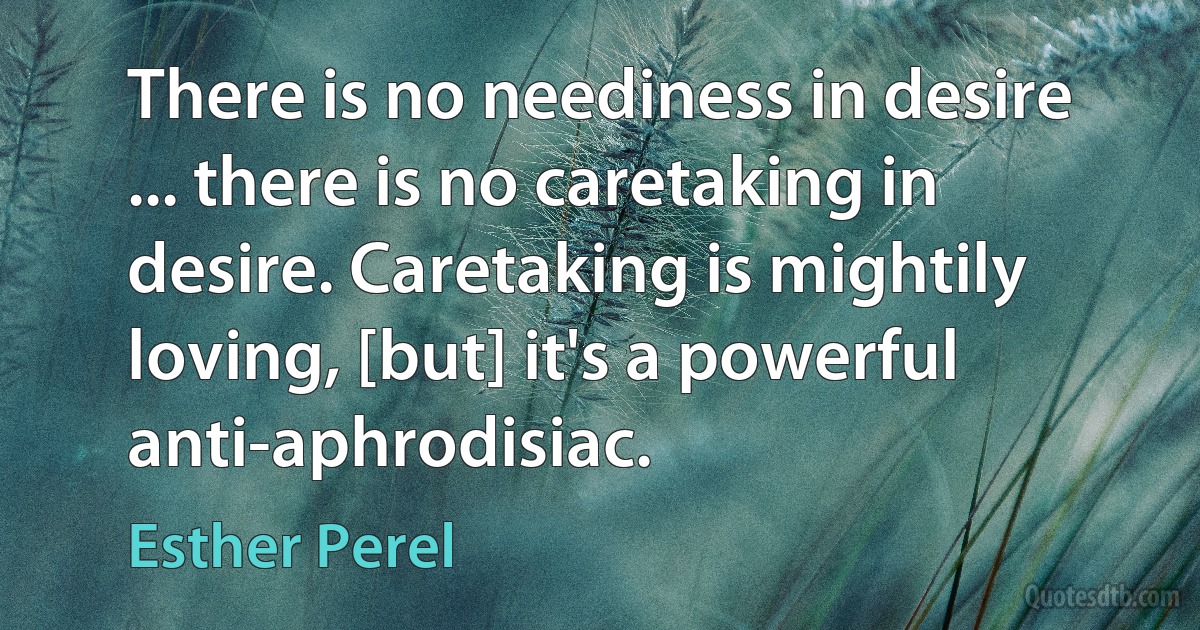 There is no neediness in desire ... there is no caretaking in desire. Caretaking is mightily loving, [but] it's a powerful anti-aphrodisiac. (Esther Perel)