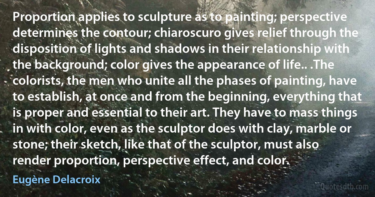 Proportion applies to sculpture as to painting; perspective determines the contour; chiaroscuro gives relief through the disposition of lights and shadows in their relationship with the background; color gives the appearance of life.. .The colorists, the men who unite all the phases of painting, have to establish, at once and from the beginning, everything that is proper and essential to their art. They have to mass things in with color, even as the sculptor does with clay, marble or stone; their sketch, like that of the sculptor, must also render proportion, perspective effect, and color. (Eugène Delacroix)