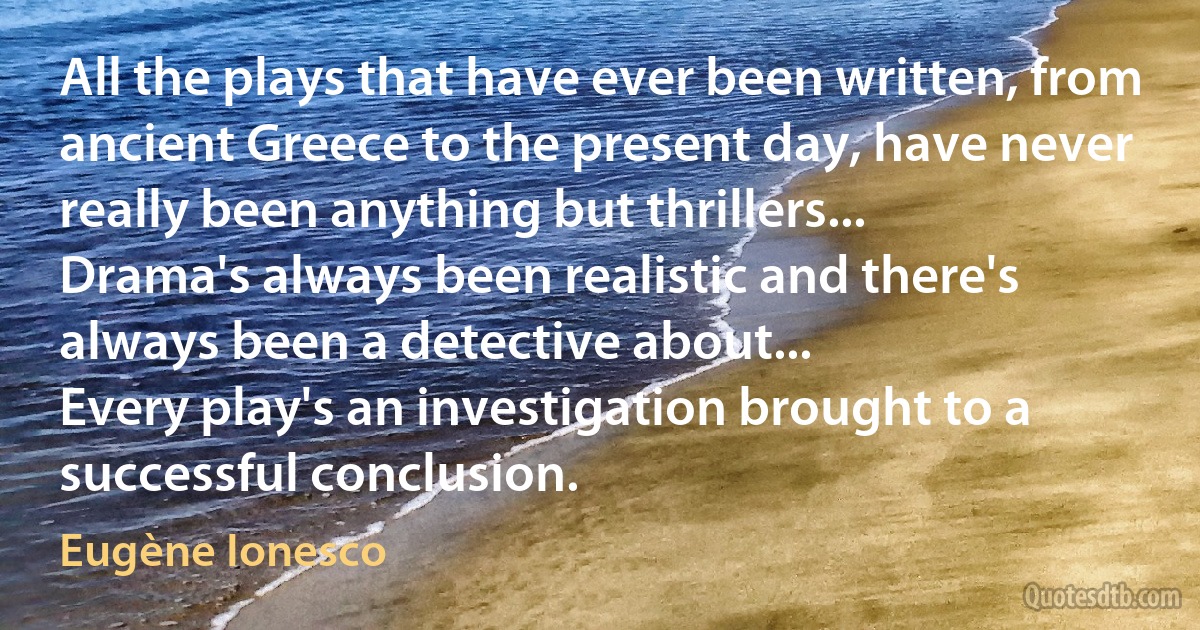 All the plays that have ever been written, from ancient Greece to the present day, have never really been anything but thrillers...
Drama's always been realistic and there's always been a detective about...
Every play's an investigation brought to a successful conclusion. (Eugène Ionesco)