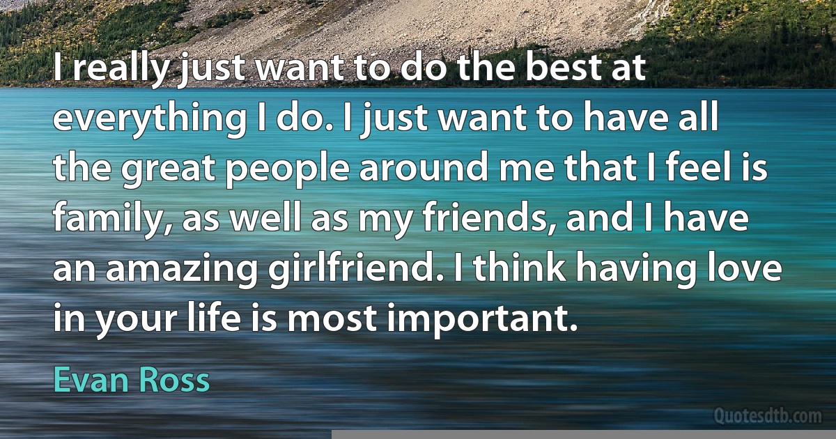 I really just want to do the best at everything I do. I just want to have all the great people around me that I feel is family, as well as my friends, and I have an amazing girlfriend. I think having love in your life is most important. (Evan Ross)