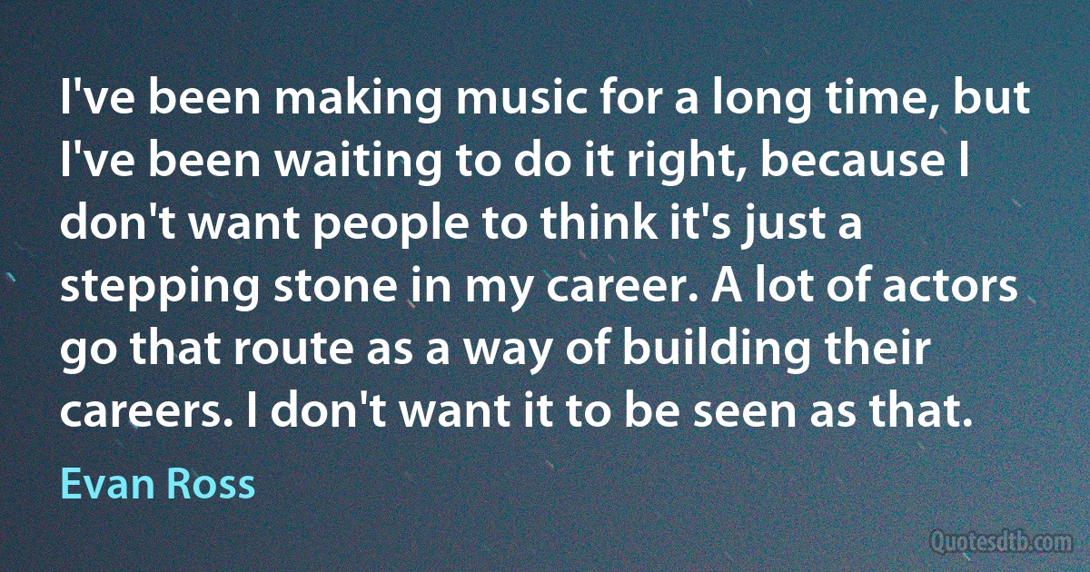 I've been making music for a long time, but I've been waiting to do it right, because I don't want people to think it's just a stepping stone in my career. A lot of actors go that route as a way of building their careers. I don't want it to be seen as that. (Evan Ross)