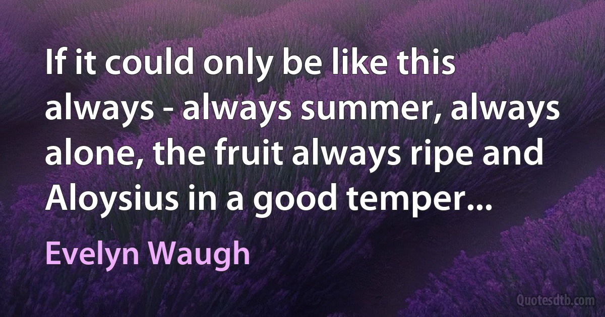 If it could only be like this always - always summer, always alone, the fruit always ripe and Aloysius in a good temper... (Evelyn Waugh)