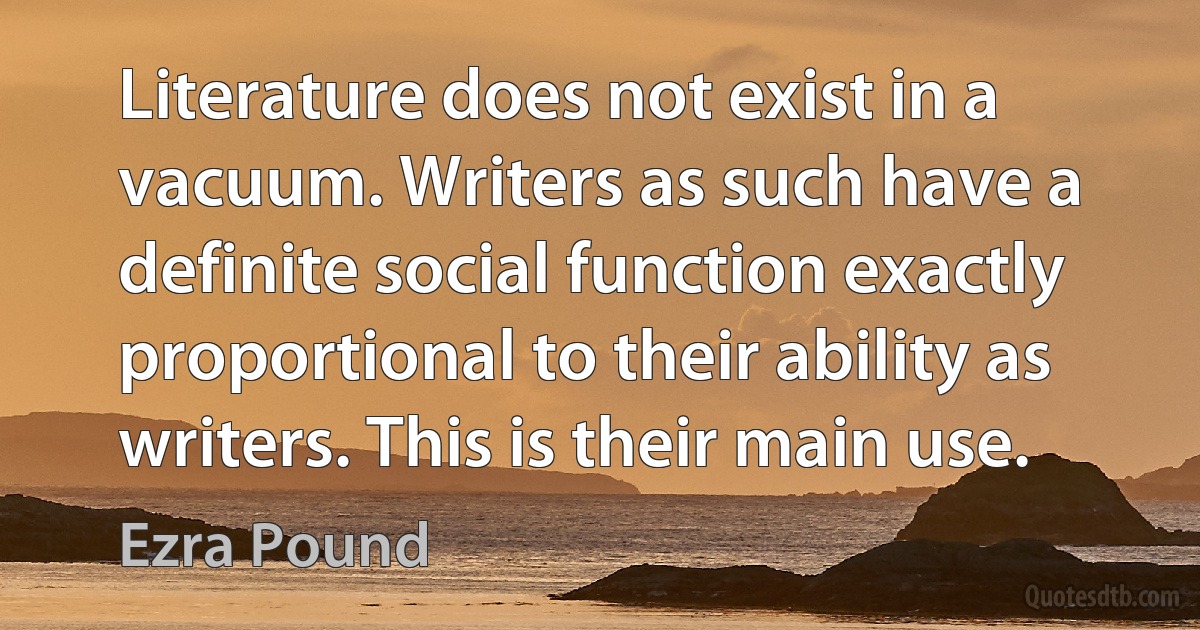 Literature does not exist in a vacuum. Writers as such have a definite social function exactly proportional to their ability as writers. This is their main use. (Ezra Pound)