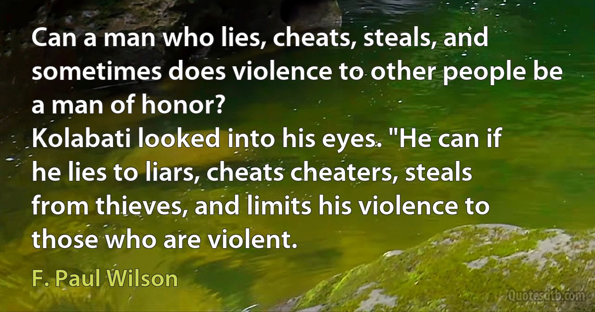 Can a man who lies, cheats, steals, and sometimes does violence to other people be a man of honor?
Kolabati looked into his eyes. "He can if he lies to liars, cheats cheaters, steals from thieves, and limits his violence to those who are violent. (F. Paul Wilson)