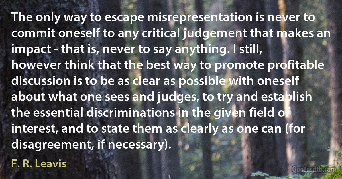 The only way to escape misrepresentation is never to commit oneself to any critical judgement that makes an impact - that is, never to say anything. I still, however think that the best way to promote profitable discussion is to be as clear as possible with oneself about what one sees and judges, to try and establish the essential discriminations in the given field of interest, and to state them as clearly as one can (for disagreement, if necessary). (F. R. Leavis)