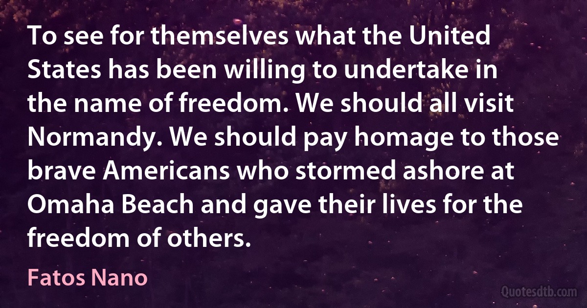 To see for themselves what the United States has been willing to undertake in the name of freedom. We should all visit Normandy. We should pay homage to those brave Americans who stormed ashore at Omaha Beach and gave their lives for the freedom of others. (Fatos Nano)