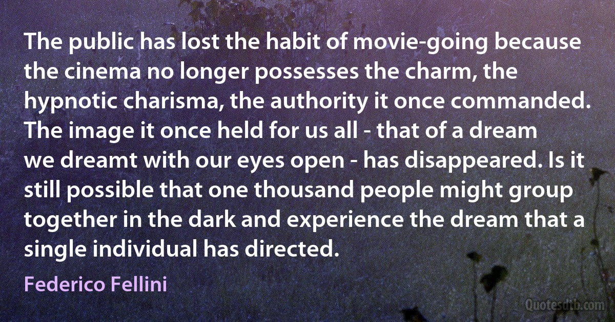 The public has lost the habit of movie-going because the cinema no longer possesses the charm, the hypnotic charisma, the authority it once commanded. The image it once held for us all - that of a dream we dreamt with our eyes open - has disappeared. Is it still possible that one thousand people might group together in the dark and experience the dream that a single individual has directed. (Federico Fellini)