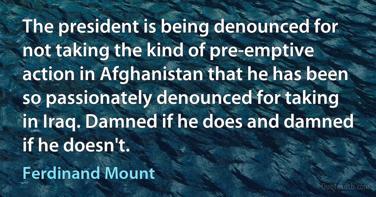 The president is being denounced for not taking the kind of pre-emptive action in Afghanistan that he has been so passionately denounced for taking in Iraq. Damned if he does and damned if he doesn't. (Ferdinand Mount)