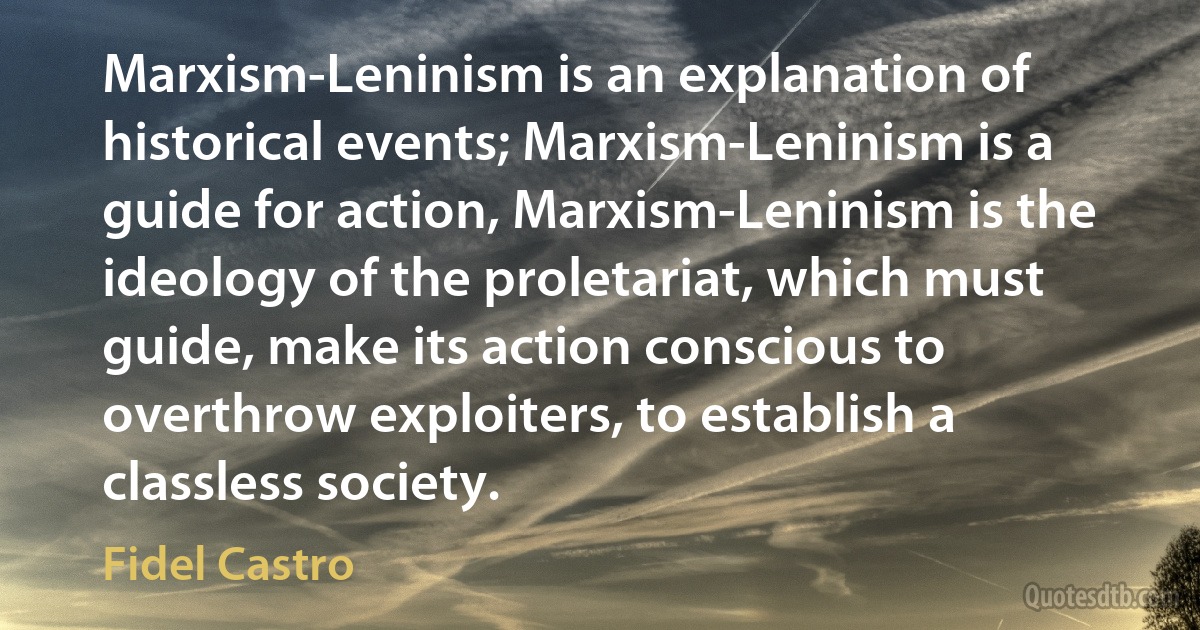 Marxism-Leninism is an explanation of historical events; Marxism-Leninism is a guide for action, Marxism-Leninism is the ideology of the proletariat, which must guide, make its action conscious to overthrow exploiters, to establish a classless society. (Fidel Castro)