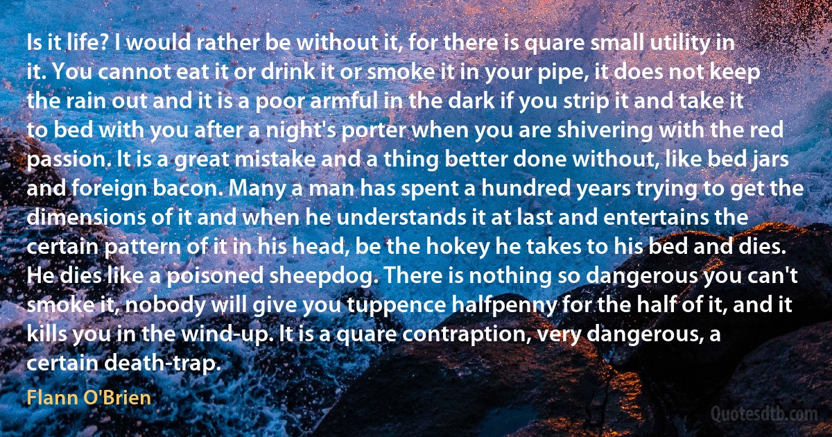 Is it life? I would rather be without it, for there is quare small utility in it. You cannot eat it or drink it or smoke it in your pipe, it does not keep the rain out and it is a poor armful in the dark if you strip it and take it to bed with you after a night's porter when you are shivering with the red passion. It is a great mistake and a thing better done without, like bed jars and foreign bacon. Many a man has spent a hundred years trying to get the dimensions of it and when he understands it at last and entertains the certain pattern of it in his head, be the hokey he takes to his bed and dies. He dies like a poisoned sheepdog. There is nothing so dangerous you can't smoke it, nobody will give you tuppence halfpenny for the half of it, and it kills you in the wind-up. It is a quare contraption, very dangerous, a certain death-trap. (Flann O'Brien)