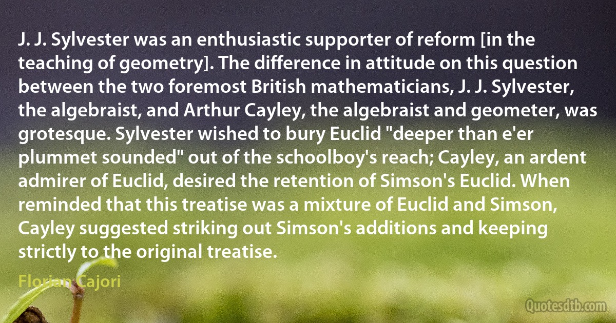 J. J. Sylvester was an enthusiastic supporter of reform [in the teaching of geometry]. The difference in attitude on this question between the two foremost British mathematicians, J. J. Sylvester, the algebraist, and Arthur Cayley, the algebraist and geometer, was grotesque. Sylvester wished to bury Euclid "deeper than e'er plummet sounded" out of the schoolboy's reach; Cayley, an ardent admirer of Euclid, desired the retention of Simson's Euclid. When reminded that this treatise was a mixture of Euclid and Simson, Cayley suggested striking out Simson's additions and keeping strictly to the original treatise. (Florian Cajori)