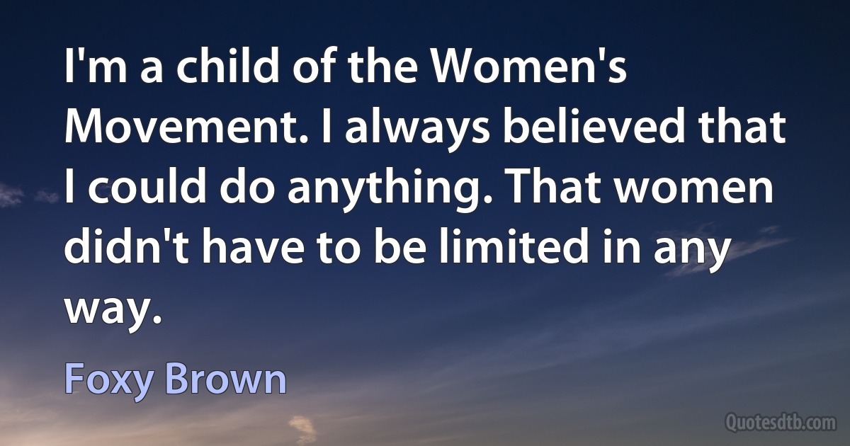 I'm a child of the Women's Movement. I always believed that I could do anything. That women didn't have to be limited in any way. (Foxy Brown)