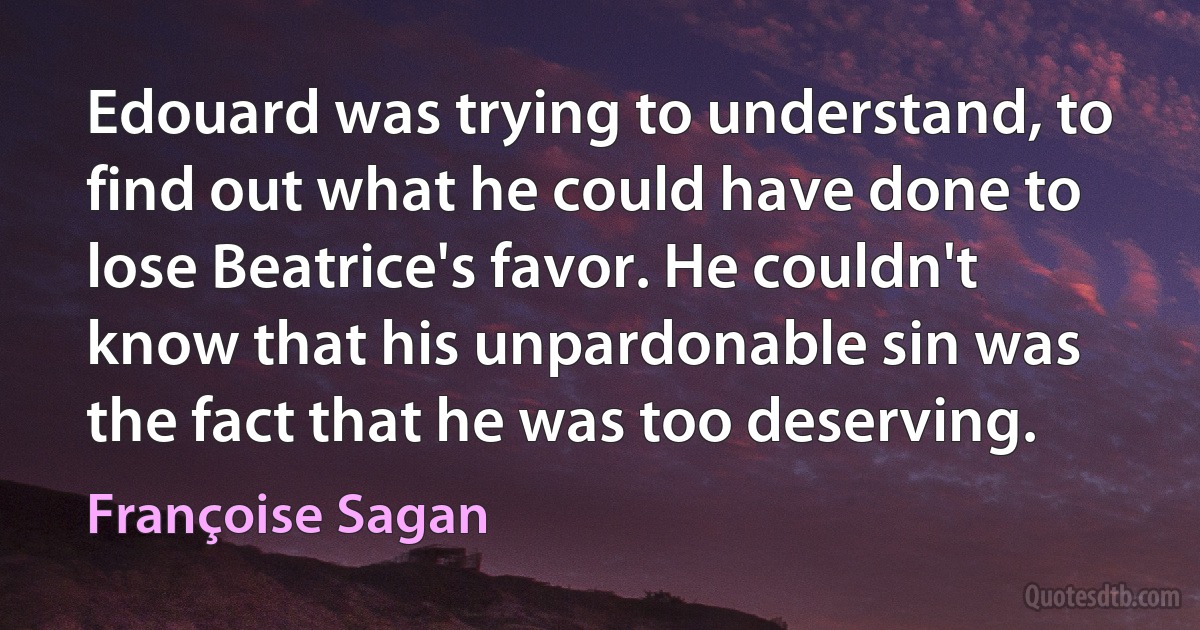 Edouard was trying to understand, to find out what he could have done to lose Beatrice's favor. He couldn't know that his unpardonable sin was the fact that he was too deserving. (Françoise Sagan)